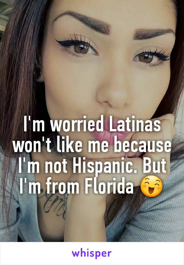 I'm worried Latinas won't like me because I'm not Hispanic. But I'm from Florida 😄