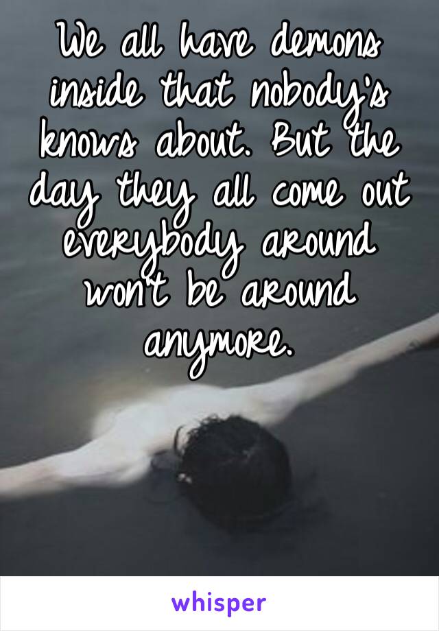 We all have demons inside that nobody’s knows about. But the day they all come out everybody around won’t be around anymore.