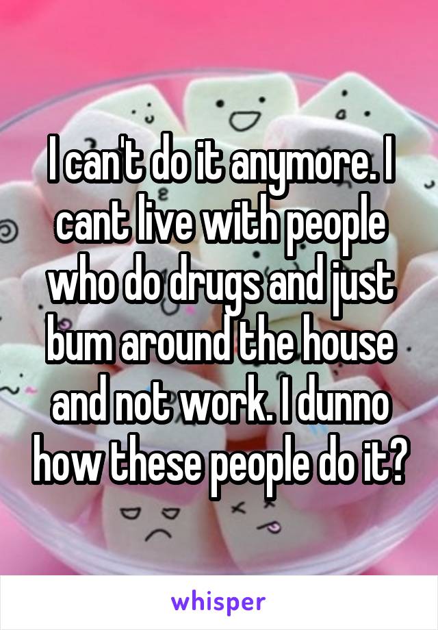 I can't do it anymore. I cant live with people who do drugs and just bum around the house and not work. I dunno how these people do it?