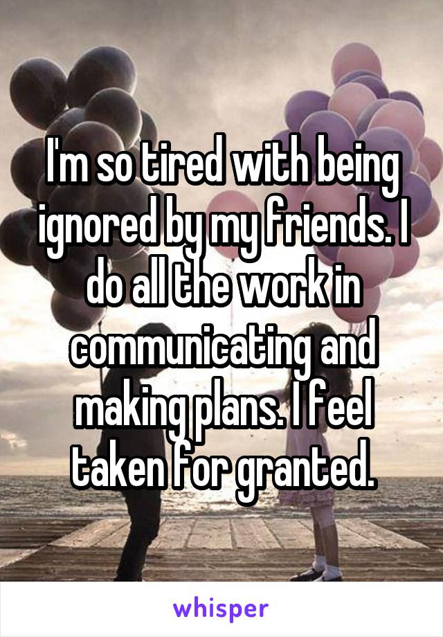 I'm so tired with being ignored by my friends. I do all the work in communicating and making plans. I feel taken for granted.