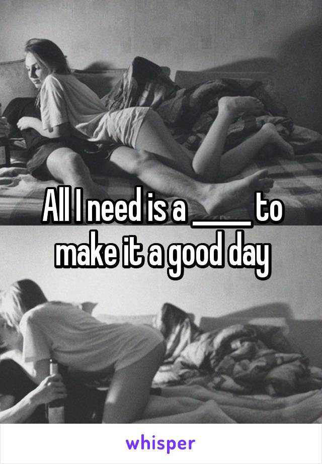 All I need is a _____ to make it a good day