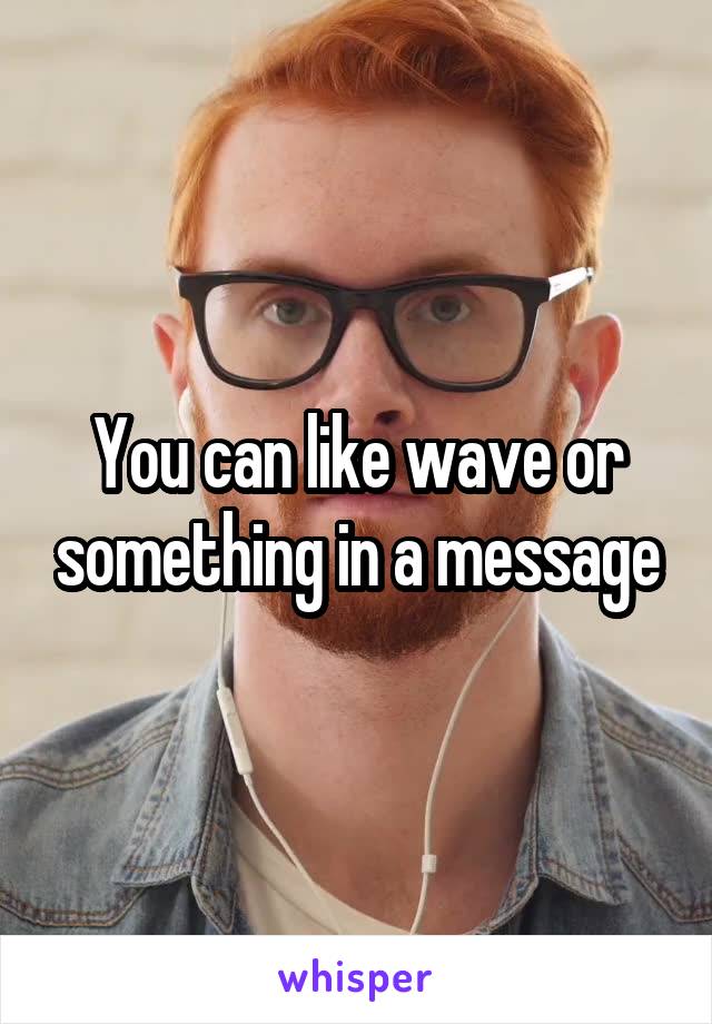 You can like wave or something in a message