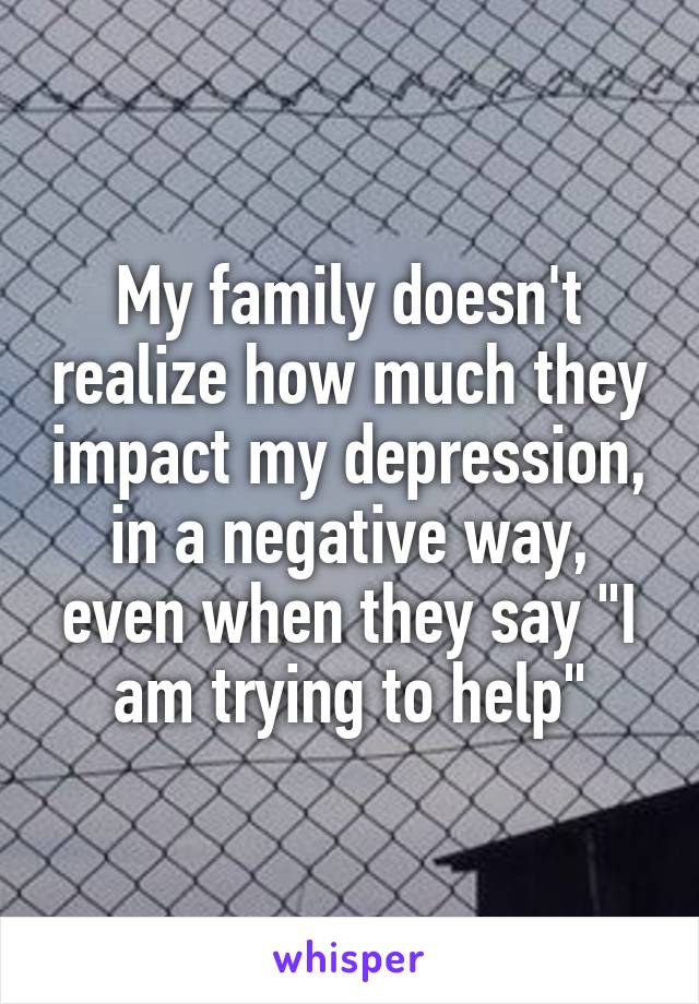 My family doesn't realize how much they impact my depression, in a negative way, even when they say "I am trying to help"