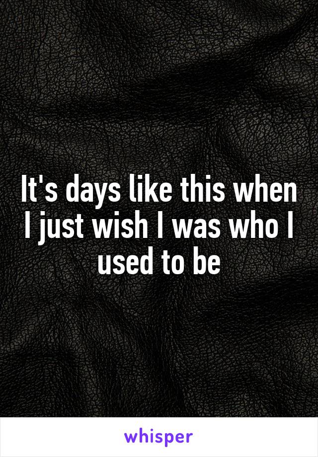 It's days like this when I just wish I was who I used to be