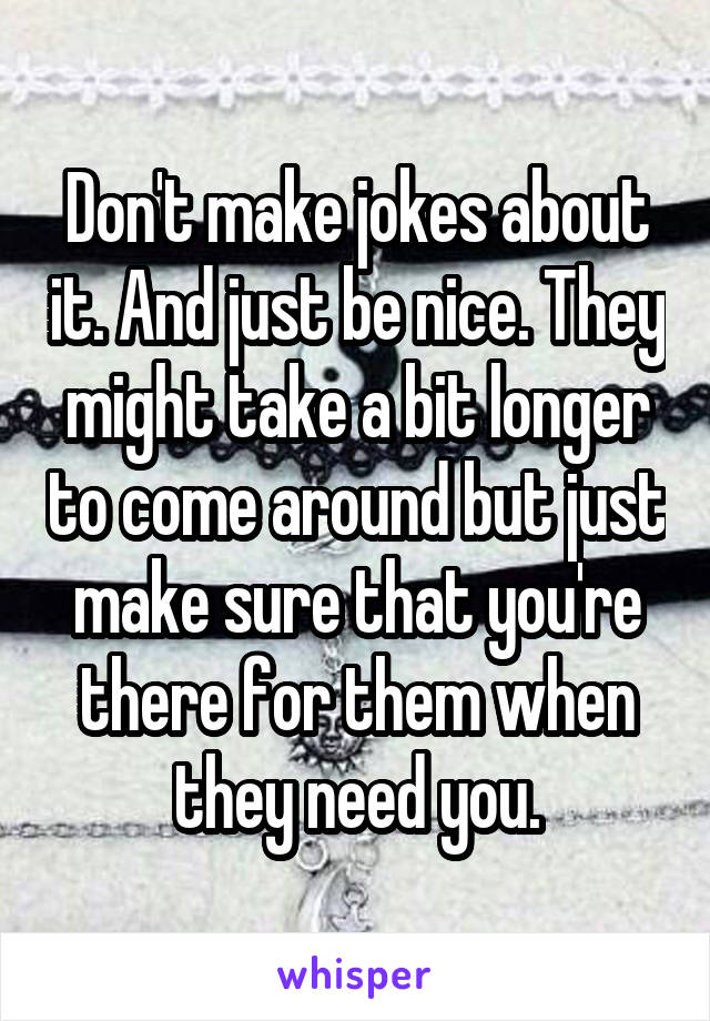 Don't make jokes about it. And just be nice. They might take a bit longer to come around but just make sure that you're there for them when they need you.