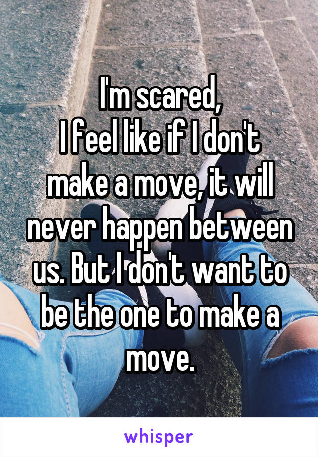 I'm scared,
I feel like if I don't make a move, it will never happen between us. But I don't want to be the one to make a move.