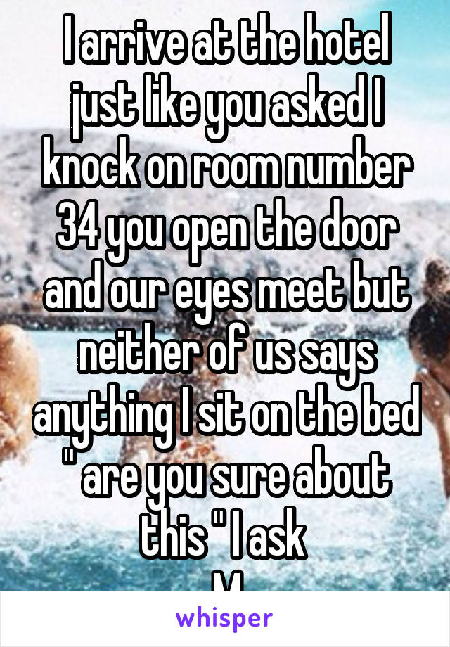 I arrive at the hotel just like you asked I knock on room number 34 you open the door and our eyes meet but neither of us says anything I sit on the bed " are you sure about this " I ask 
M