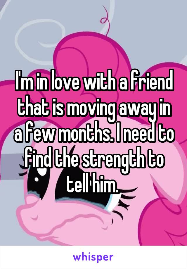 I'm in love with a friend that is moving away in a few months. I need to find the strength to tell him. 