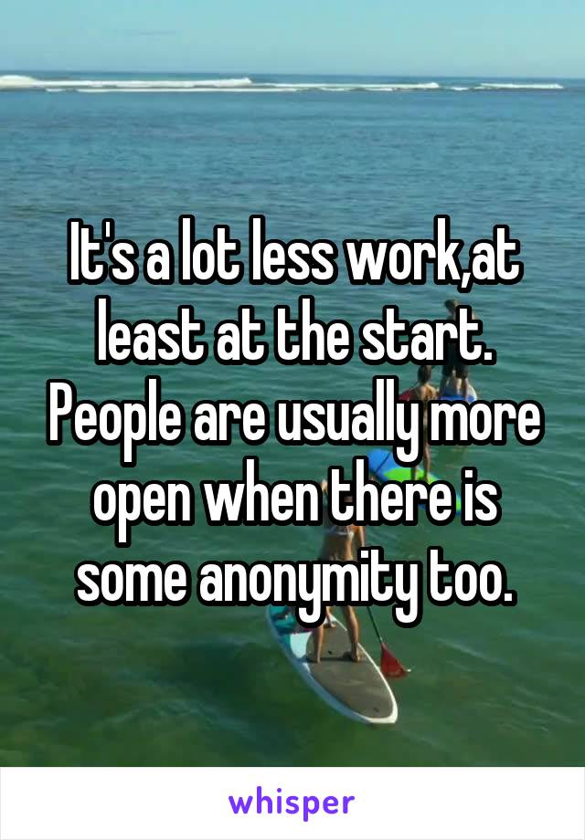 It's a lot less work,at least at the start. People are usually more open when there is some anonymity too.