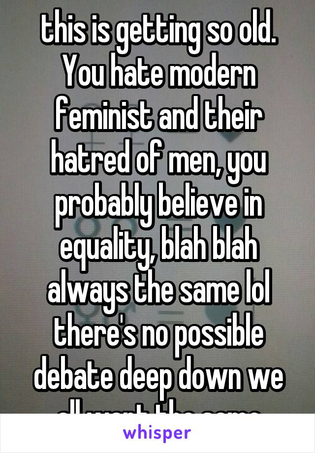 this is getting so old. You hate modern feminist and their hatred of men, you probably believe in equality, blah blah always the same lol there's no possible debate deep down we all want the same