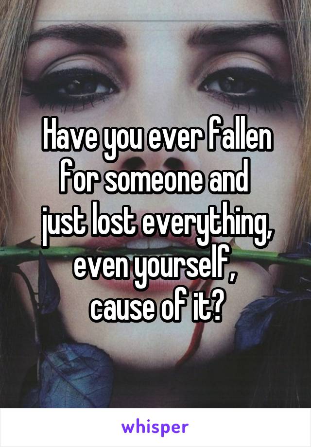 Have you ever fallen for someone and 
just lost everything, even yourself, 
cause of it?