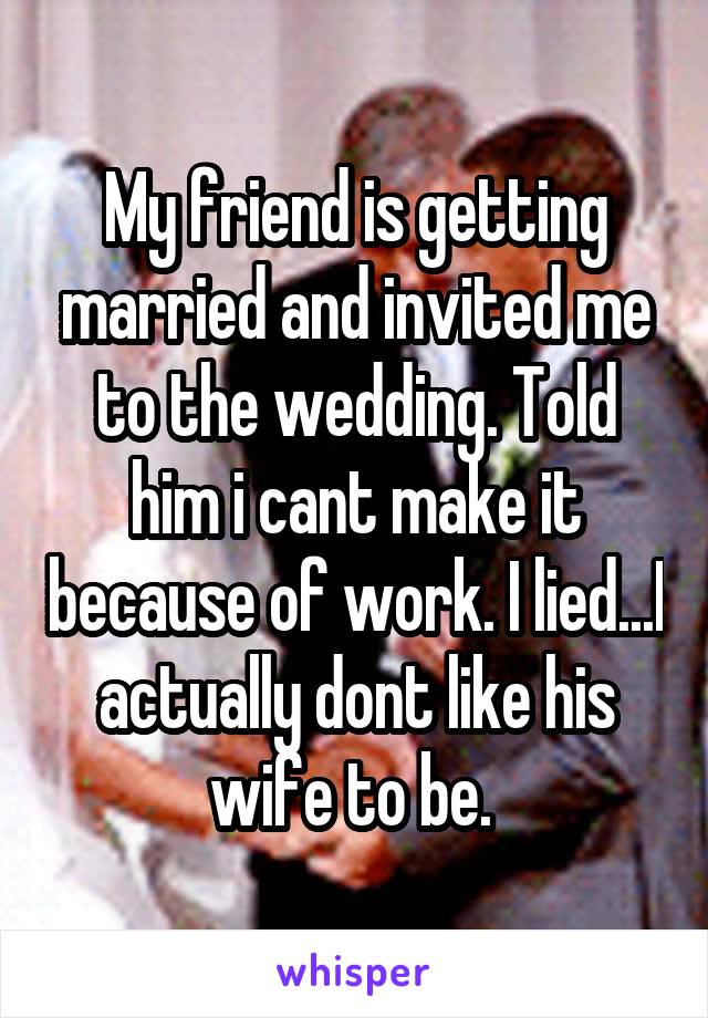 My friend is getting married and invited me to the wedding. Told him i cant make it because of work. I lied...I actually dont like his wife to be. 