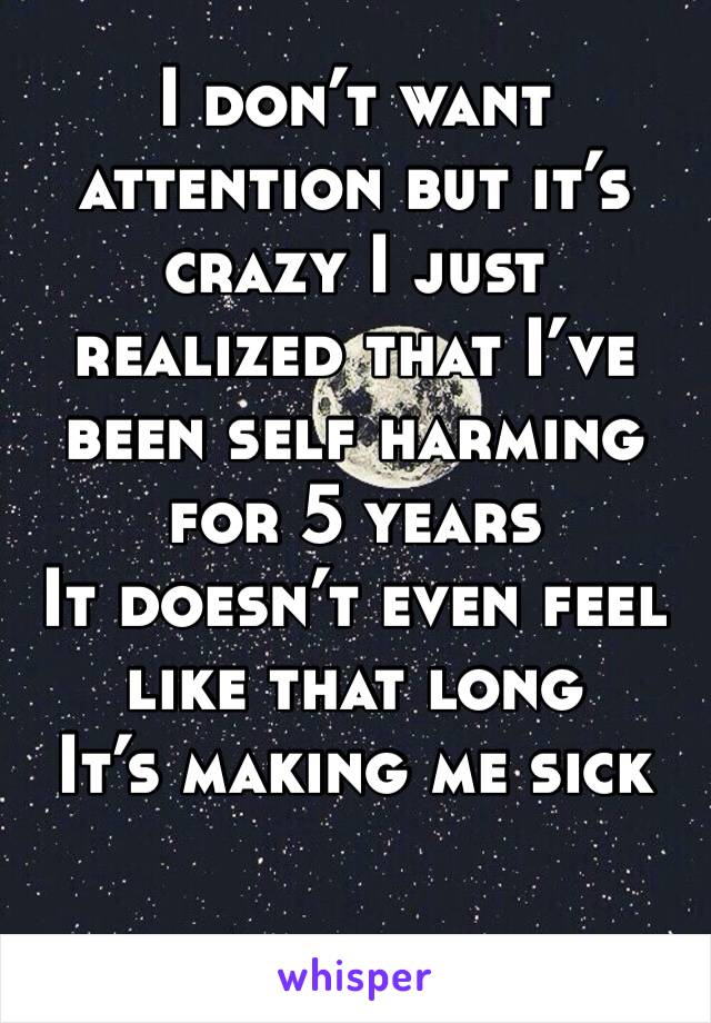 I don’t want attention but it’s crazy I just realized that I’ve been self harming for 5 years 
It doesn’t even feel like that long 
It’s making me sick 