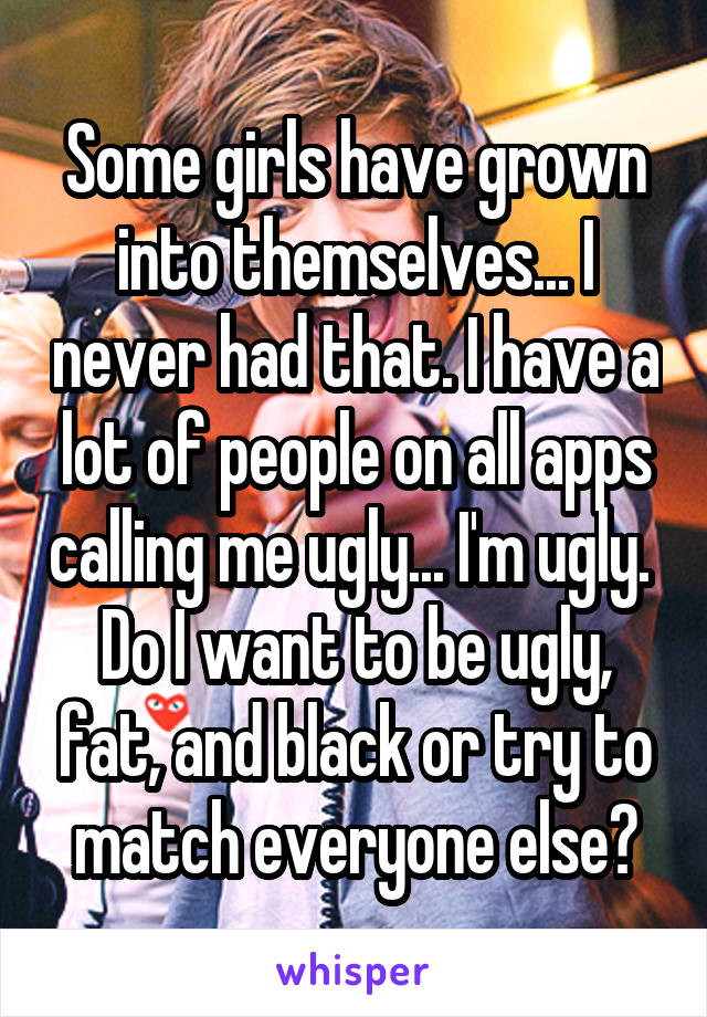 Some girls have grown into themselves... I never had that. I have a lot of people on all apps calling me ugly... I'm ugly. 
Do I want to be ugly, fat, and black or try to match everyone else?