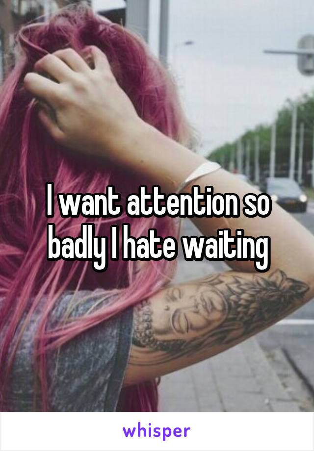 I want attention so badly I hate waiting