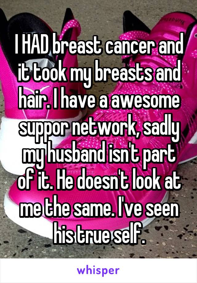 I HAD breast cancer and it took my breasts and hair. I have a awesome suppor network, sadly my husband isn't part of it. He doesn't look at me the same. I've seen his true self.