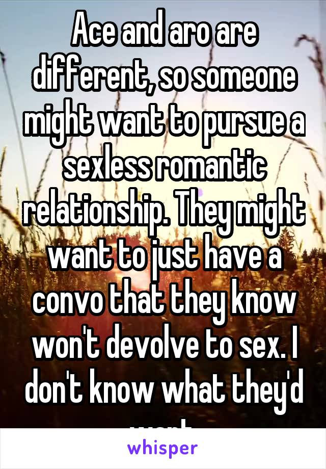 Ace and aro are different, so someone might want to pursue a sexless romantic relationship. They might want to just have a convo that they know won't devolve to sex. I don't know what they'd want.