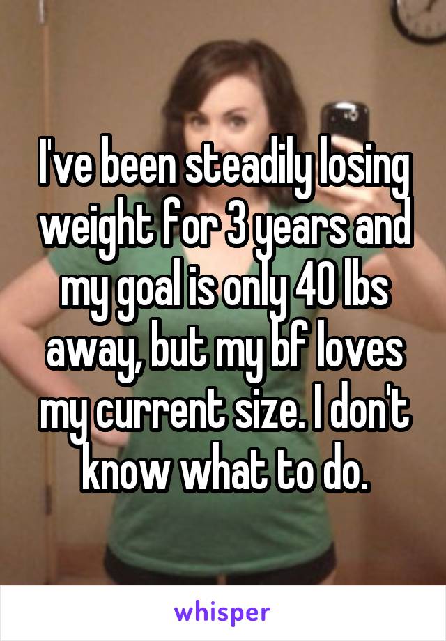 I've been steadily losing weight for 3 years and my goal is only 40 lbs away, but my bf loves my current size. I don't know what to do.