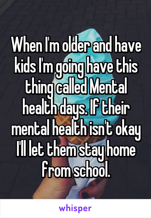 When I'm older and have kids I'm going have this thing called Mental health days. If their mental health isn't okay I'll let them stay home from school.