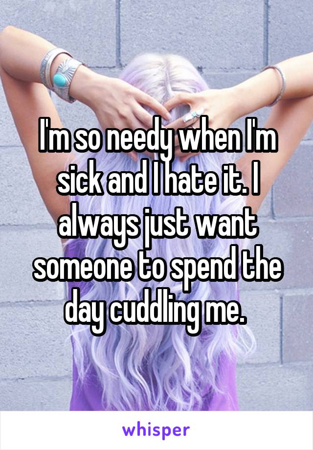 I'm so needy when I'm sick and I hate it. I always just want someone to spend the day cuddling me. 