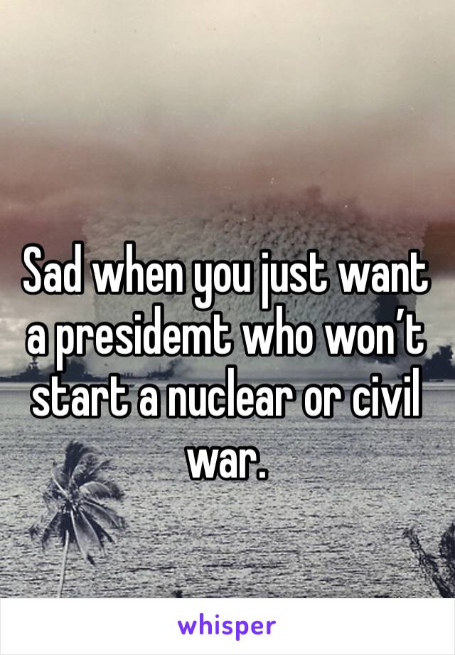 Sad when you just want a presidemt who won’t start a nuclear or civil war. 