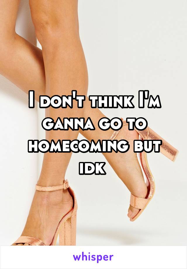 I don't think I'm ganna go to homecoming but idk 