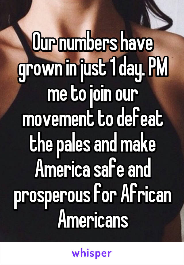 Our numbers have grown in just 1 day. PM me to join our movement to defeat the pales and make America safe and prosperous for African Americans