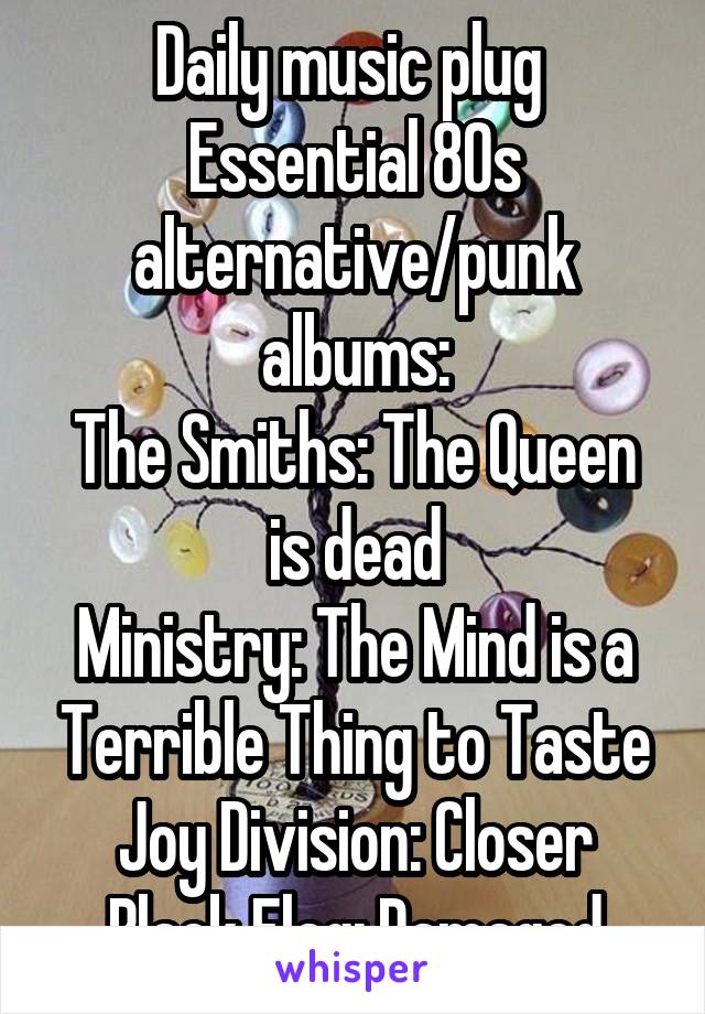 Daily music plug 
Essential 80s alternative/punk albums:
The Smiths: The Queen is dead
Ministry: The Mind is a Terrible Thing to Taste
Joy Division: Closer
Black Flag: Damaged