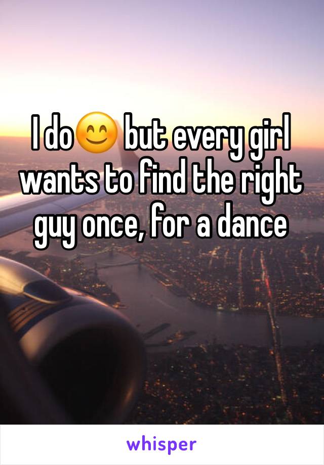 I do😊 but every girl wants to find the right guy once, for a dance