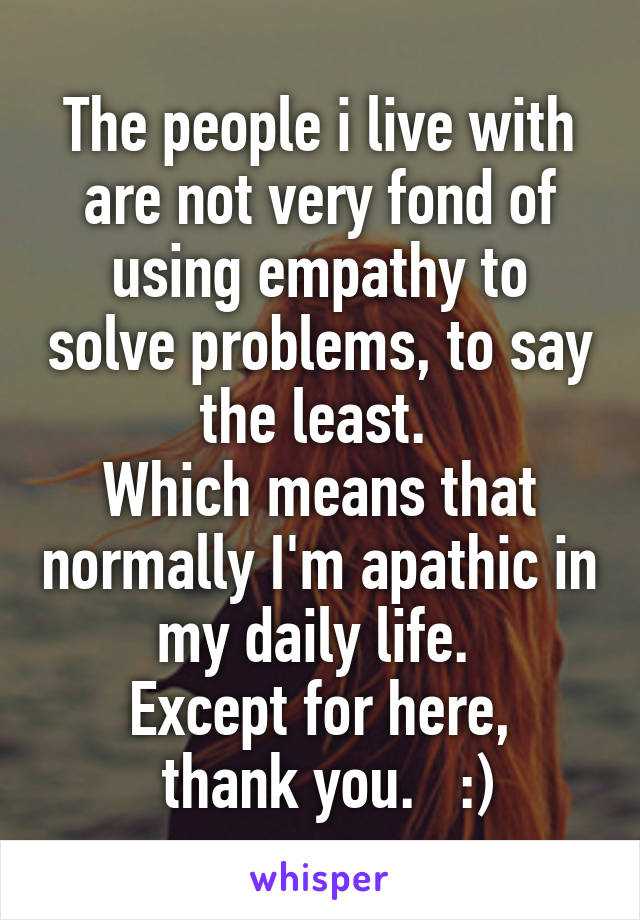 The people i live with are not very fond of using empathy to solve problems, to say the least. 
Which means that normally I'm apathic in my daily life. 
Except for here,
 thank you.   :)