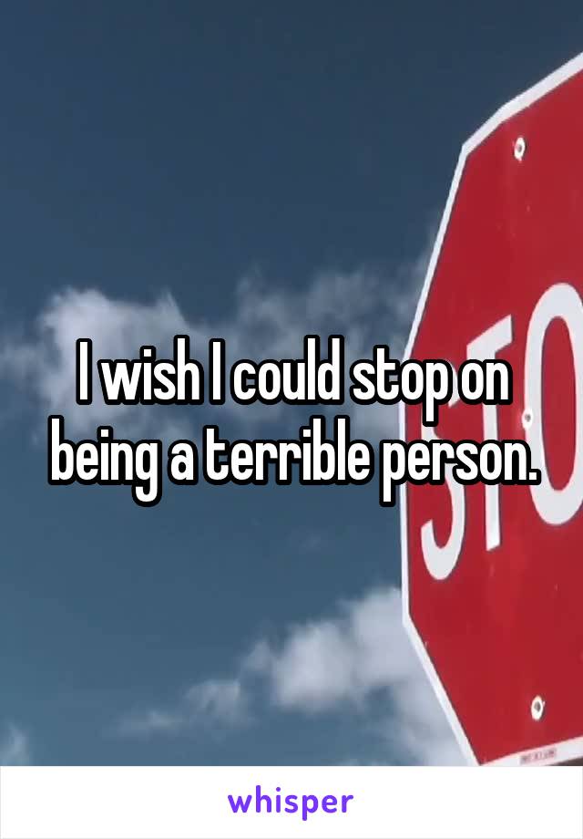 I wish I could stop on being a terrible person.