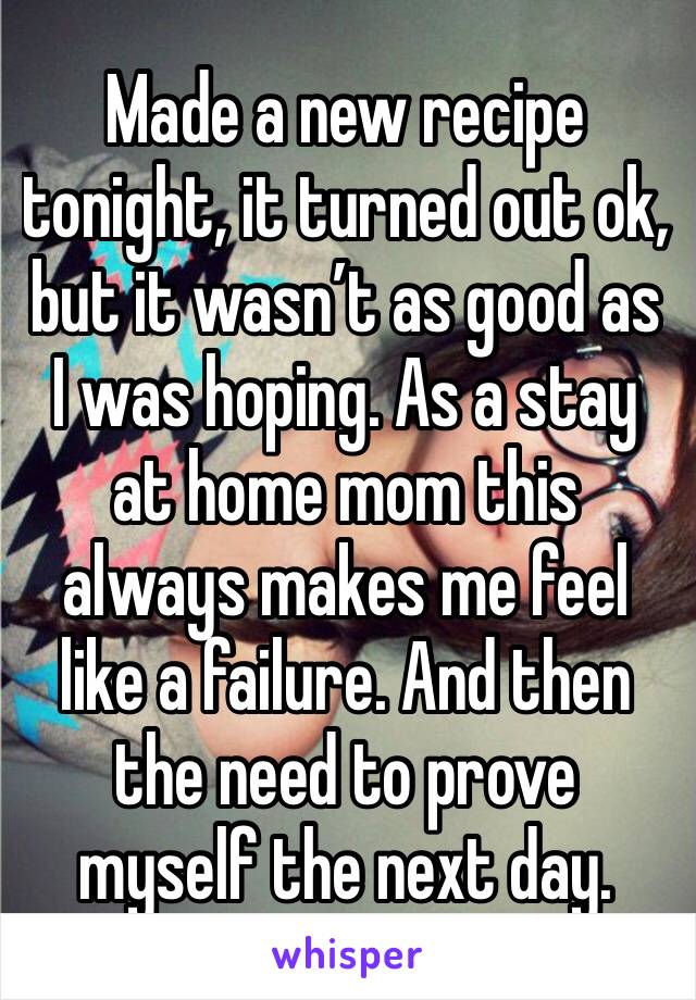 Made a new recipe tonight, it turned out ok, but it wasn’t as good as I was hoping. As a stay at home mom this always makes me feel like a failure. And then the need to prove myself the next day.