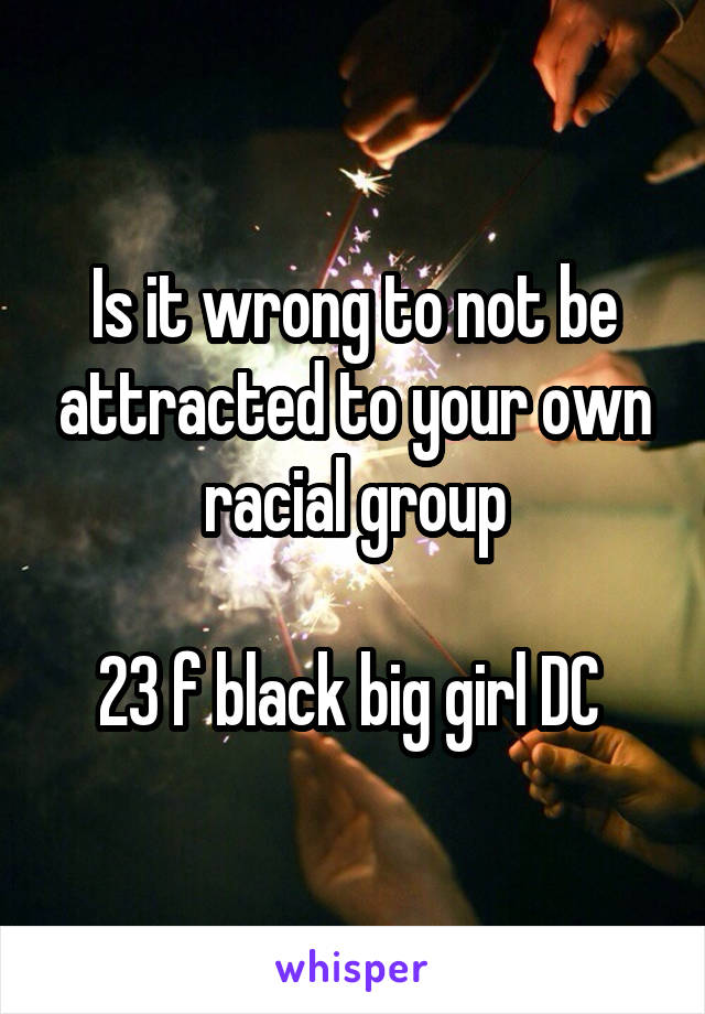 Is it wrong to not be attracted to your own racial group

23 f black big girl DC 