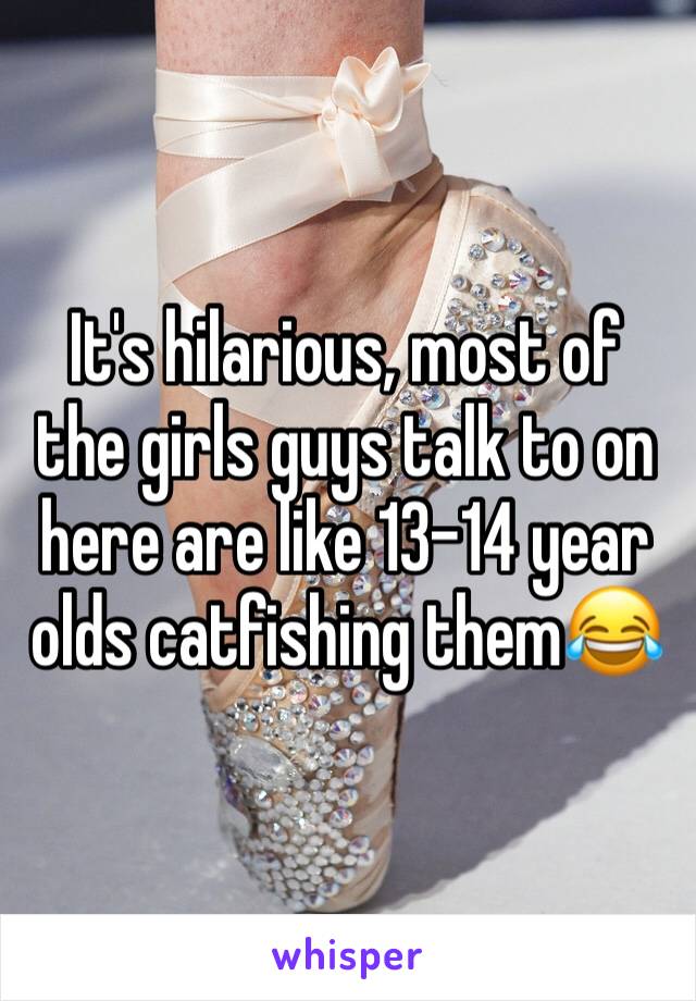 It's hilarious, most of the girls guys talk to on here are like 13-14 year olds catfishing them😂