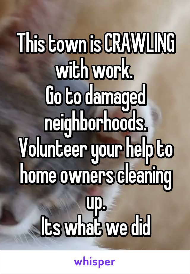 This town is CRAWLING with work. 
Go to damaged neighborhoods. Volunteer your help to home owners cleaning up.
Its what we did