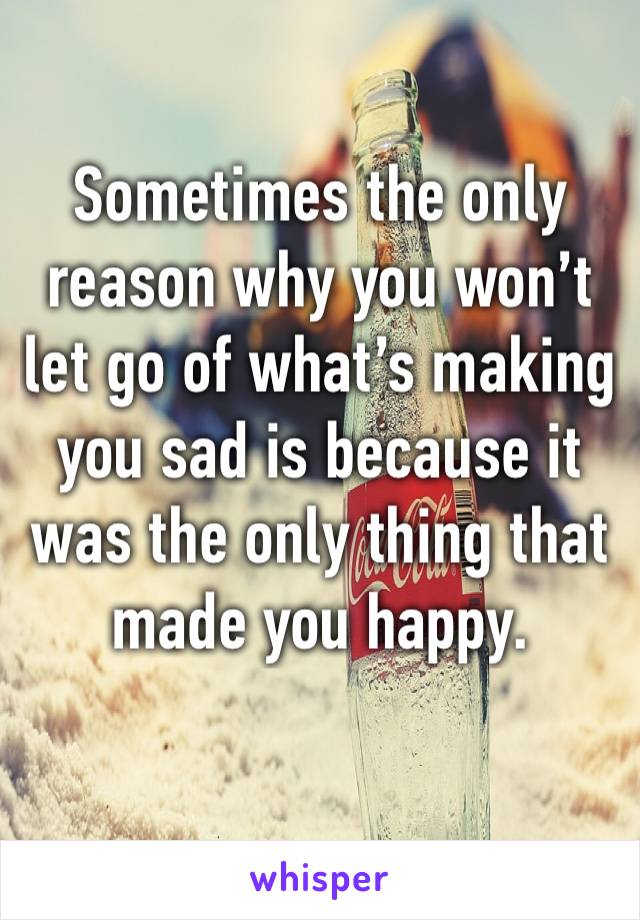 Sometimes the only reason why you won’t let go of what’s making you sad is because it was the only thing that made you happy.