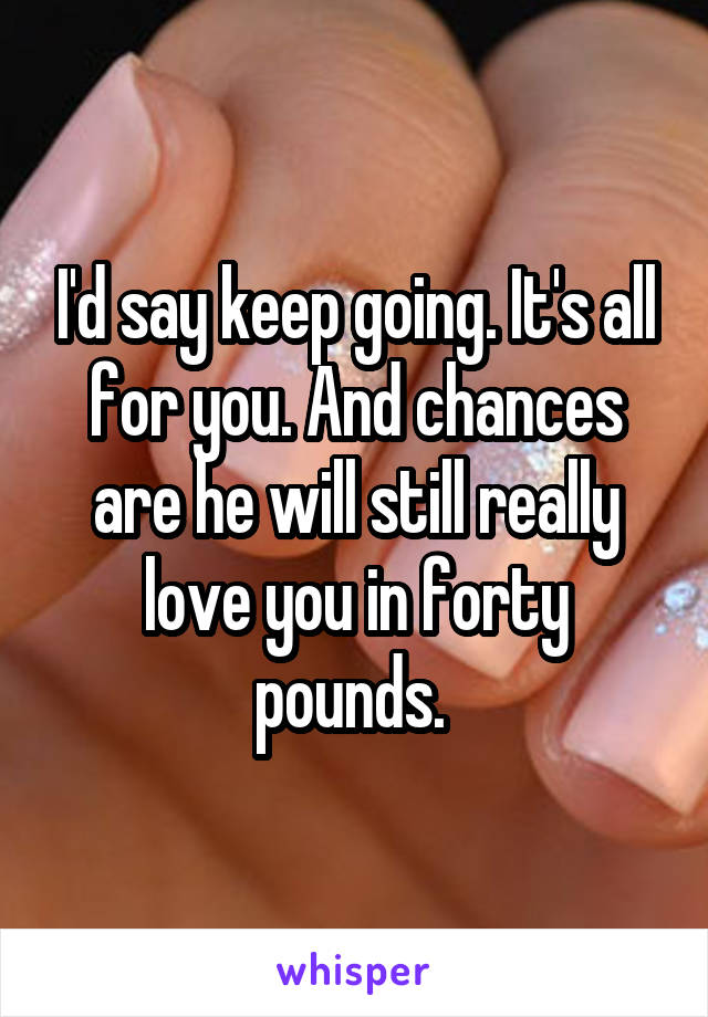 I'd say keep going. It's all for you. And chances are he will still really love you in forty pounds. 