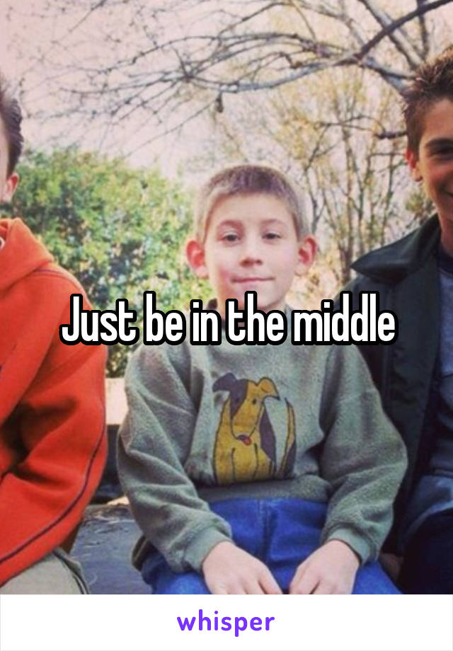 Just be in the middle