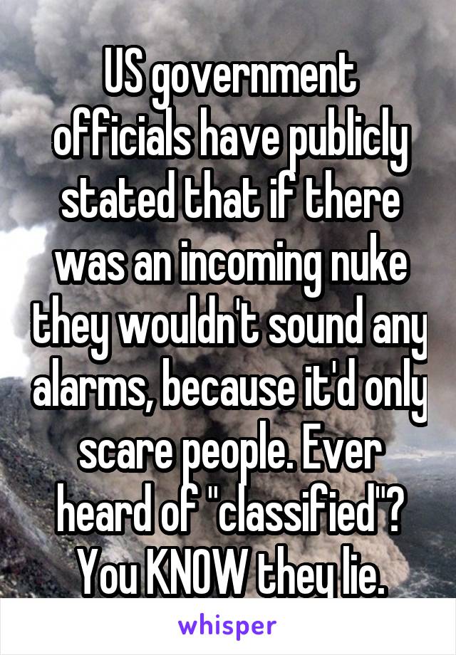 US government officials have publicly stated that if there was an incoming nuke they wouldn't sound any alarms, because it'd only scare people. Ever heard of "classified"? You KNOW they lie.