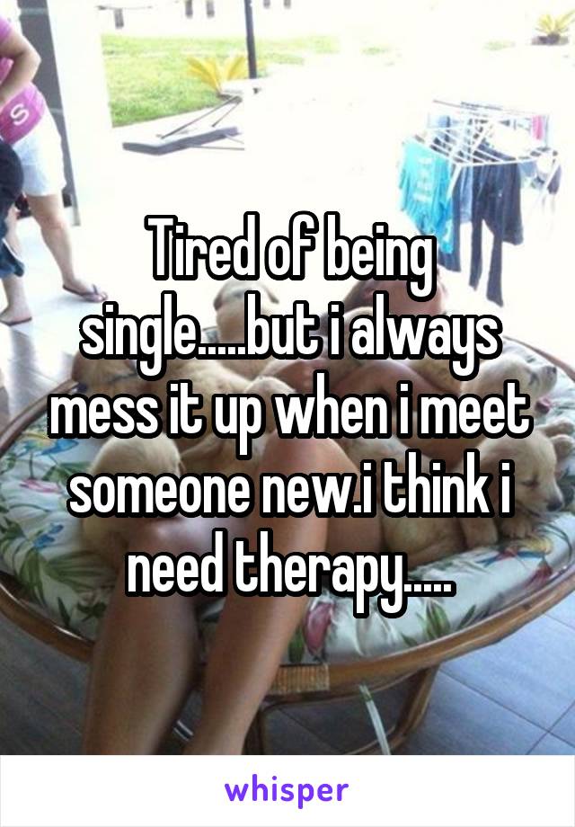 Tired of being single.....but i always mess it up when i meet someone new.i think i need therapy.....