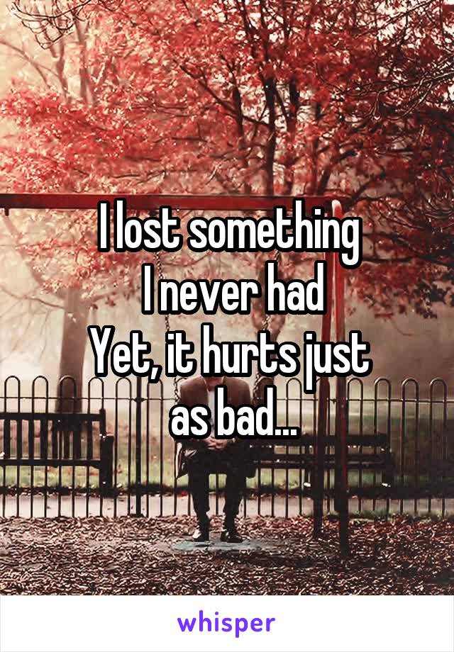 I lost something
 I never had
Yet, it hurts just
 as bad...