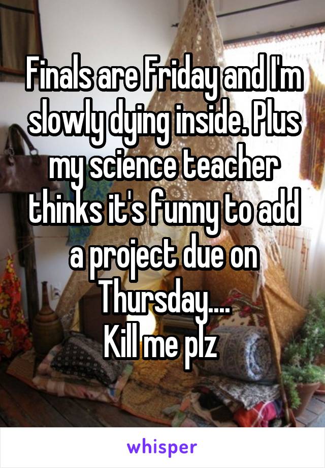 Finals are Friday and I'm slowly dying inside. Plus my science teacher thinks it's funny to add a project due on Thursday....
Kill me plz 
