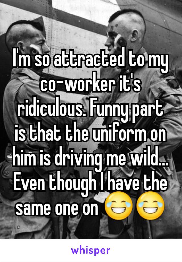 I'm so attracted to my co-worker it's ridiculous. Funny part is that the uniform on him is driving me wild... Even though I have the same one on 😂😂