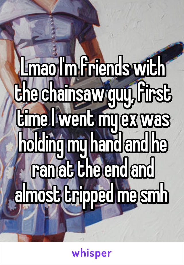 Lmao I'm friends with the chainsaw guy, first time I went my ex was holding my hand and he ran at the end and almost tripped me smh 