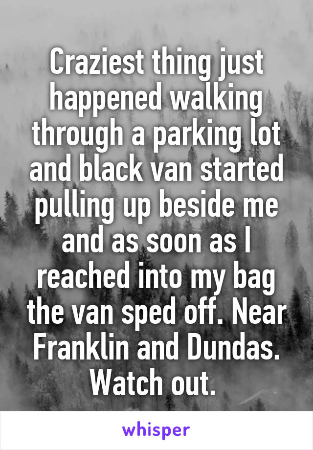 Craziest thing just happened walking through a parking lot and black van started pulling up beside me and as soon as I reached into my bag the van sped off. Near Franklin and Dundas. Watch out. 