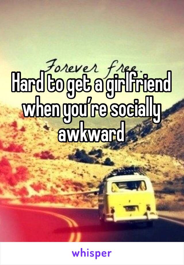 Hard to get a girlfriend when you’re socially awkward 