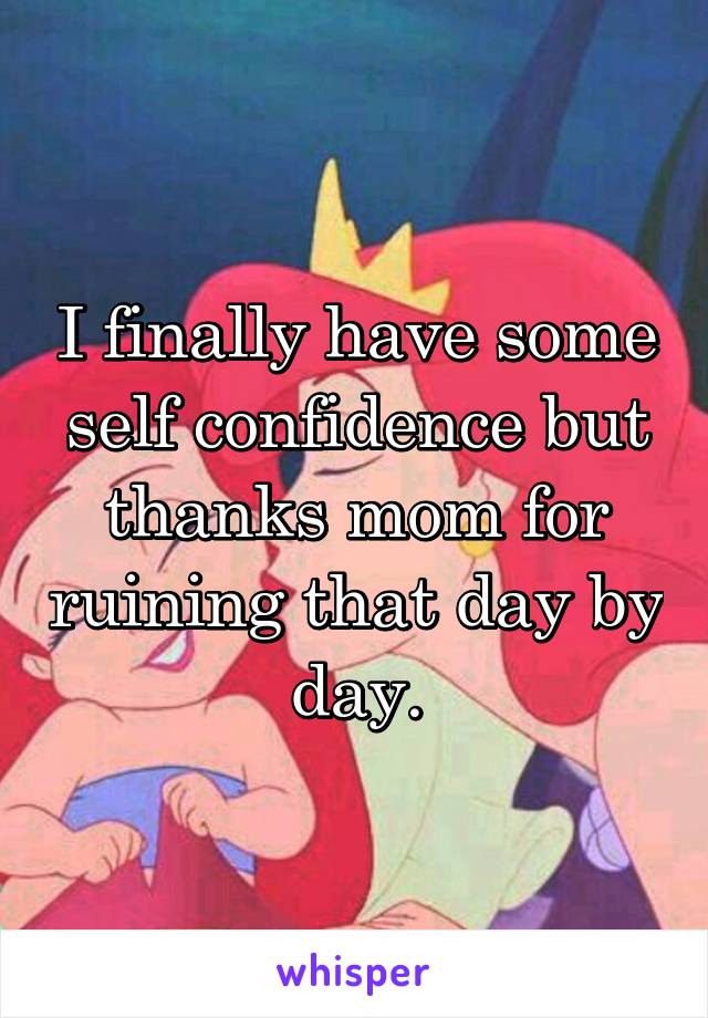 I finally have some self confidence but thanks mom for ruining that day by day.