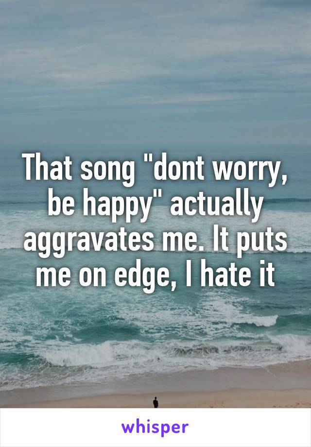 That song "dont worry, be happy" actually aggravates me. It puts me on edge, I hate it