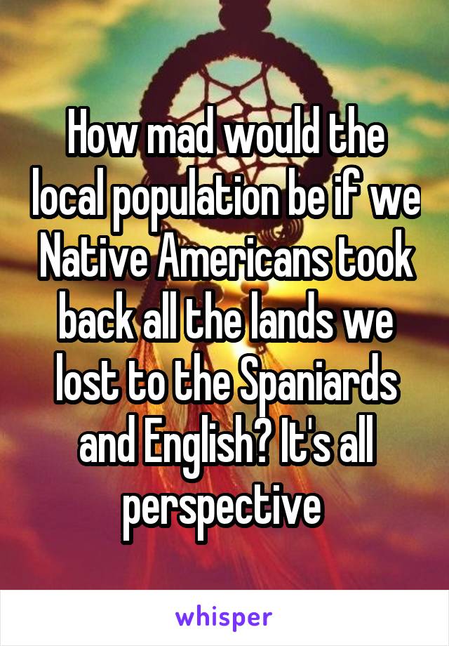 How mad would the local population be if we Native Americans took back all the lands we lost to the Spaniards and English? It's all perspective 