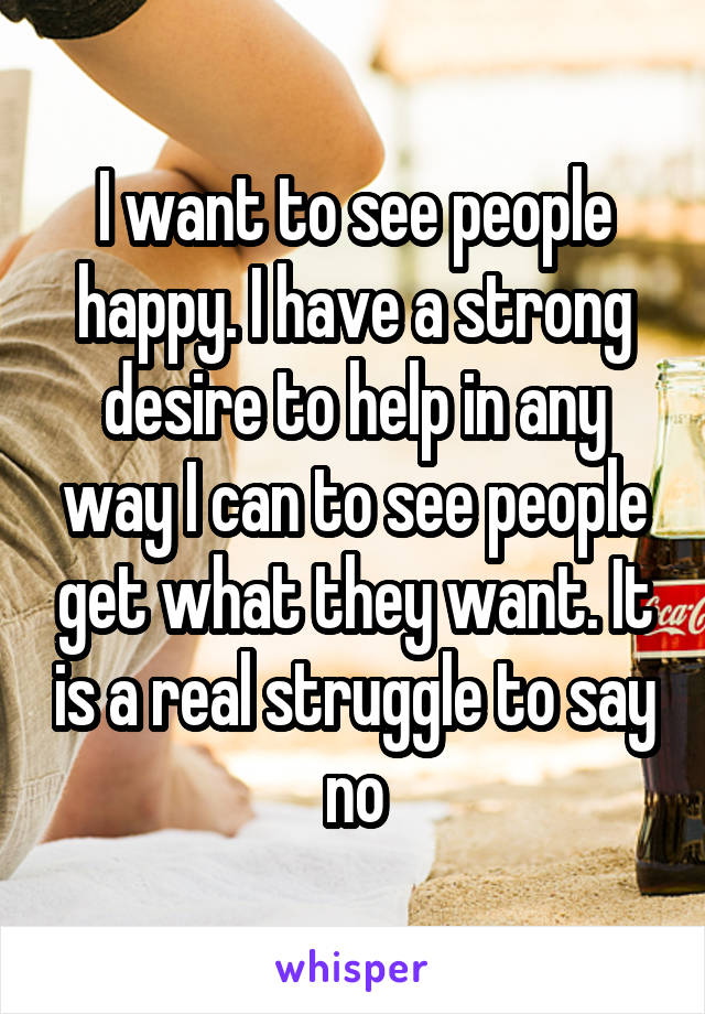 I want to see people happy. I have a strong desire to help in any way I can to see people get what they want. It is a real struggle to say no